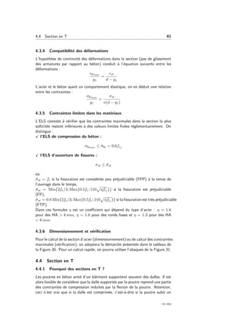 4.4 Section en T 41
4.3.4 Compatibilit´e des d´eformations
L’hypoth`ese de continuit´e des d´eformations dans la section (pas de glissement
des armatures par rapport au b´eton) conduit `a l’´equation suivante entre les
d´eformations :
bcmax
y1
=
st
d − y1
L’acier et le b´eton ayant un comportement ´elastique, on en d´eduit une relation
entre les contraintes :
σbcmax
y1
=
σst
n(d − y1)
4.3.5 Contraintes limites dans les mat´eriaux
L’ELS consiste `a v´eriﬁer que les contraintes maximales dans la section la plus
sollicit´ee restent inf´erieures `a des valeurs limites ﬁx´ees r´eglementairement. On
distingue :
l’ELS de compression du b´eton :
σbcmax ≤ ¯σbc = 0.6fcj
l’ELS d’ouverture de ﬁssures :
σst ≤ ¯σst
o`u
¯σst = fe si la ﬁssuration est consid´er´ee peu pr´ejudiciable (FPP) `a la tenue de
l’ouvrage dans le temps,
¯σst = Min{2fe/3; Max{0.5fe; 110 ηftj }} si la ﬁssuration est pr´ejudiciable
(FP),
¯σst = 0.8 Min{2fe/3; Max{0.5fe; 110 ηftj }} si la ﬁssuration est tr`es pr´ejudiciable
(FTP).
Dans ces formules η est un coeﬃcient qui d´epend du type d’acier : η = 1.6
pour des HA > 6 mm, η = 1.0 pour des ronds lisses et η = 1.3 pour des HA
< 6 mm.
4.3.6 Dimensionnement et v´eriﬁcation
Pour le calcul de la section d’acier (dimensionnement) ou de calcul des contraintes
maximales (v´eriﬁcation), on adoptera la d´emarche pr´esent´ee dans le tableau de
la Figure 30. Pour un calcul rapide, on pourra utiliser l’abaques de la Figure 31.
4.4 Section en T
4.4.1 Pourquoi des sections en T ?
Les poutres en b´eton arm´e d’un bˆatiment supportent souvent des dalles. Il est
alors loisible de consid´erer que la dalle support´ee par la poutre reprend une partie
des contraintes de compression induites par la ﬂexion de la poutre. Attention,
ceci n’est vrai que si la dalle est comprim´ee, c’est-`a-dire si la poutre subit un
OG 2004
 