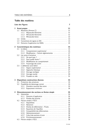 TABLE DES MATI`ERES 3
Table des mati`eres
Liste des Figures 7
1 Avant-propos 11
1.1 Notations (Annexe C) . . . . . . . . . . . . . . . . . . . . . . . 11
1.1.1 Majuscules Romaines . . . . . . . . . . . . . . . . . . . 11
1.1.2 Minuscules Romaines . . . . . . . . . . . . . . . . . . . 11
1.1.3 Minuscules Grecs . . . . . . . . . . . . . . . . . . . . . 12
1.2 Unit´es . . . . . . . . . . . . . . . . . . . . . . . . . . . . . . . 13
1.3 Conventions de signes en BA . . . . . . . . . . . . . . . . . . . 13
1.4 Domaine d’application du BAEL . . . . . . . . . . . . . . . . . 14
2 Caract´eristiques des mat´eriaux 15
2.1 Le b´eton . . . . . . . . . . . . . . . . . . . . . . . . . . . . . . 15
2.1.1 Comportement exp´erimental . . . . . . . . . . . . . . . 15
2.1.2 Mod´elisation - Calculs r´eglementaires . . . . . . . . . . 17
2.2 Les aciers d’armature . . . . . . . . . . . . . . . . . . . . . . . 21
2.2.1 De quel type ? . . . . . . . . . . . . . . . . . . . . . . . 21
2.2.2 Sous quelle forme ? . . . . . . . . . . . . . . . . . . . . 22
2.2.3 Mod´elisation du comportement . . . . . . . . . . . . . . 22
2.2.4 Fa¸connage des aciers . . . . . . . . . . . . . . . . . . . 23
2.3 L’adh´erence acier-b´eton . . . . . . . . . . . . . . . . . . . . . . 25
2.3.1 Aspect exp´erimental . . . . . . . . . . . . . . . . . . . . 26
2.3.2 Approche th´eorique . . . . . . . . . . . . . . . . . . . . 27
2.3.3 Ancrage rectiligne . . . . . . . . . . . . . . . . . . . . 27
2.3.4 Ancrage courbe . . . . . . . . . . . . . . . . . . . . . . 29
2.3.5 Pouss´ee au vide . . . . . . . . . . . . . . . . . . . . . . 31
3 Dispositions constructives diverses 33
3.1 Protection des armatures . . . . . . . . . . . . . . . . . . . . . 33
3.2 Possibilit´es de b´etonnage correct . . . . . . . . . . . . . . . . . 33
3.2.1 Diam`etre maximal des aciers . . . . . . . . . . . . . . . 33
3.2.2 Espacement minimum . . . . . . . . . . . . . . . . . . . 34
4 Dimensionnement des sections en ﬂexion simple 35
4.1 G´en´eralit´es . . . . . . . . . . . . . . . . . . . . . . . . . . . . . 35
4.1.1 Domaine d’application . . . . . . . . . . . . . . . . . . 35
4.1.2 Port´ees des poutres . . . . . . . . . . . . . . . . . . . . 35
4.2 Flexion simple `a l’ELU . . . . . . . . . . . . . . . . . . . . . . . 35
4.2.1 Hypoth`eses . . . . . . . . . . . . . . . . . . . . . . . . 35
4.2.2 Notations . . . . . . . . . . . . . . . . . . . . . . . . . 36
4.2.3 Droites de d´eformation - Pivots . . . . . . . . . . . . . . 37
4.2.4 Equations de l’´equilibre . . . . . . . . . . . . . . . . . . 38
4.2.5 Compatibilit´e des d´eformations . . . . . . . . . . . . . . 38
4.2.6 Adimensionnement : . . . . . . . . . . . . . . . . . . . . 38
4.2.7 Calcul des sections d’acier . . . . . . . . . . . . . . . . 38
4.2.8 Pr´e-dimensionnement . . . . . . . . . . . . . . . . . . . 39
4.3 Flexion simple `a l’ELS . . . . . . . . . . . . . . . . . . . . . . . 39
OG 2004
 