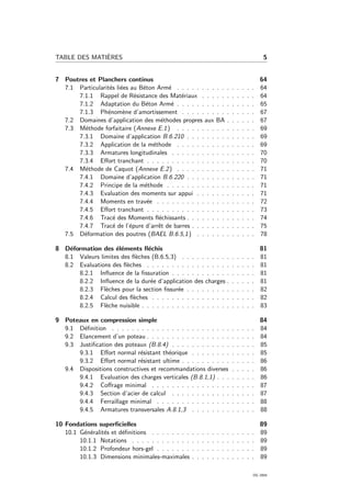 TABLE DES MATI`ERES 5
7 Poutres et Planchers continus 64
7.1 Particularit´es li´ees au B´eton Arm´e . . . . . . . . . . . . . . . . 64
7.1.1 Rappel de R´esistance des Mat´eriaux . . . . . . . . . . . 64
7.1.2 Adaptation du B´eton Arm´e . . . . . . . . . . . . . . . . 65
7.1.3 Ph´enom`ene d’amortissement . . . . . . . . . . . . . . . 67
7.2 Domaines d’application des m´ethodes propres aux BA . . . . . . 67
7.3 M´ethode forfaitaire (Annexe E.1) . . . . . . . . . . . . . . . . 69
7.3.1 Domaine d’application B.6.210 . . . . . . . . . . . . . . 69
7.3.2 Application de la m´ethode . . . . . . . . . . . . . . . . 69
7.3.3 Armatures longitudinales . . . . . . . . . . . . . . . . . 70
7.3.4 Eﬀort tranchant . . . . . . . . . . . . . . . . . . . . . . 70
7.4 M´ethode de Caquot (Annexe E.2) . . . . . . . . . . . . . . . . 71
7.4.1 Domaine d’application B.6.220 . . . . . . . . . . . . . . 71
7.4.2 Principe de la m´ethode . . . . . . . . . . . . . . . . . . 71
7.4.3 Evaluation des moments sur appui . . . . . . . . . . . . 71
7.4.4 Moments en trav´ee . . . . . . . . . . . . . . . . . . . . 72
7.4.5 Eﬀort tranchant . . . . . . . . . . . . . . . . . . . . . . 73
7.4.6 Trac´e des Moments ﬂ´echissants . . . . . . . . . . . . . . 74
7.4.7 Trac´e de l’´epure d’arrˆet de barres . . . . . . . . . . . . . 75
7.5 D´eformation des poutres (BAEL B.6.5,1) . . . . . . . . . . . . 78
8 D´eformation des ´el´ements ﬂ´echis 81
8.1 Valeurs limites des ﬂ`eches (B.6.5,3) . . . . . . . . . . . . . . . 81
8.2 Evaluations des ﬂ`eches . . . . . . . . . . . . . . . . . . . . . . 81
8.2.1 Inﬂuence de la ﬁssuration . . . . . . . . . . . . . . . . . 81
8.2.2 Inﬂuence de la dur´ee d’application des charges . . . . . . 81
8.2.3 Fl`eches pour la section ﬁssur´ee . . . . . . . . . . . . . . 82
8.2.4 Calcul des ﬂ`eches . . . . . . . . . . . . . . . . . . . . . 82
8.2.5 Fl`eche nuisible . . . . . . . . . . . . . . . . . . . . . . . 83
9 Poteaux en compression simple 84
9.1 D´eﬁnition . . . . . . . . . . . . . . . . . . . . . . . . . . . . . 84
9.2 Elancement d’un poteau . . . . . . . . . . . . . . . . . . . . . . 84
9.3 Justiﬁcation des poteaux (B.8.4) . . . . . . . . . . . . . . . . . 85
9.3.1 Eﬀort normal r´esistant th´eorique . . . . . . . . . . . . . 85
9.3.2 Eﬀort normal r´esistant ultime . . . . . . . . . . . . . . . 86
9.4 Dispositions constructives et recommandations diverses . . . . . 86
9.4.1 Evaluation des charges verticales (B.8.1,1) . . . . . . . . 86
9.4.2 Coﬀrage minimal . . . . . . . . . . . . . . . . . . . . . 87
9.4.3 Section d’acier de calcul . . . . . . . . . . . . . . . . . 87
9.4.4 Ferraillage minimal . . . . . . . . . . . . . . . . . . . . 88
9.4.5 Armatures transversales A.8.1,3 . . . . . . . . . . . . . 88
10 Fondations superﬁcielles 89
10.1 G´en´eralit´es et d´eﬁnitions . . . . . . . . . . . . . . . . . . . . . 89
10.1.1 Notations . . . . . . . . . . . . . . . . . . . . . . . . . 89
10.1.2 Profondeur hors-gel . . . . . . . . . . . . . . . . . . . . 89
10.1.3 Dimensions minimales-maximales . . . . . . . . . . . . . 89
OG 2004
 