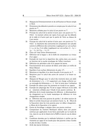 8 B´eton Arm´e IUP GCI3 - Option OS - 2004/05
31 Abaques de Dimensionnement et de v´eriﬁcation en ﬂexion simple
`a l’ELS. . . . . . . . . . . . . . . . . . . . . . . . . . . . . . . 43
32 Dimensions des d´ebords `a prendre en compte pour le calcul d’une
poutre en T. . . . . . . . . . . . . . . . . . . . . . . . . . . . . 44
33 Notations utilis´ees pour le calcul d’une poutre en T. . . . . . . . 44
34 Principe du calcul de la section d’acier pour une poutre en T `a
l’ELU : le moment ultime est repris d’une part par les d´ebords
de la table et d’autre part par la partie de l’ˆame au dessus de
l’axe neutre. . . . . . . . . . . . . . . . . . . . . . . . . . . . . 45
35 Principe du calcul de la section d’acier pour une poutre en T `a
l’ELS : la r´esultante des contraintes de compression est calcul´ee
comme la diﬀ´erence des contraintes s’appliquant sur une surface
b × y1 en 2y1/3 et celles s’appliquant sur une surface (b − b0) ×
(y1 − h1) en 2(y1 − h1)/3. . . . . . . . . . . . . . . . . . . . . 46
36 Choix de l’´etat limite dimensionnant. . . . . . . . . . . . . . . . 47
37 D´eﬁnition de la largeur a de la bielle de compression au niveau
d’un appui. . . . . . . . . . . . . . . . . . . . . . . . . . . . . . 50
38 Exemple de trac´e de la r´epartition des cadres dans une poutre
en fonction de la courbe enveloppe de l’eﬀort tranchant. . . . . 51
39 D´eﬁnition du p´erim`etre utile d’un paquet de barres. . . . . . . . 52
40 Fonctionnement de la section de b´eton arm´e selon un treillis de
Ritter-M¨orsch. . . . . . . . . . . . . . . . . . . . . . . . . . . . 52
41 Equilibre d’une surface ´el´ementaire du plan [P]. . . . . . . . . . 53
42 Notations et ´equilibre d’un demi-hourdis d’une poutre en T. . . 55
43 Notations pour le calcul des aciers de couture `a la liaison ta-
lon/ˆame. . . . . . . . . . . . . . . . . . . . . . . . . . . . . . . 56
44 Abaques de Mougin pour le calcul des moments dans une dalle
de dimensions lx/ly = 0.5 supportant une charge uniforme sur
un rectangle de dimensions a × b. Voir le texte pour l’utilisation. 59
45 Exemple de valeurs pour les moments en trav´ee et sur appuis. . 60
46 Exemple de calepinage des TS de la nappe inf´erieure d’une dalle. 62
47 a : notations utilis´ees pour l’´etude d’une poutre continue. b :
d´eﬁnition de la trav´ee isostatique de r´ef´erence. c d´ecomposition
du chargement sur la trav´ee isostatique de r´ef´erence en trois
chargements simples. . . . . . . . . . . . . . . . . . . . . . . . 64
48 a : D´eﬁnition des trois poutres de port´ee l, de mˆeme section de
b´eton et arm´ee chacune par une section d’acier A0. b : Allure de
la ﬁssuration dans les trois poutres pour en d´ebut chargement.
c Allure de la ﬁssuration `a la rupture. . . . . . . . . . . . . . . 66
49 Forme du ferraillage a adopter dans une poutre continue . . . . 67
50 Comparaison du moment ﬂ´echissant obtenu dans une poutre
continue par application d’une force ponctuelle sur la trav´ee de
rive, dans le cas de la th´eorie de la RdM et dans le cas du b´eton
arm´e. . . . . . . . . . . . . . . . . . . . . . . . . . . . . . . . . 67
51 Conditions donn´ees par la m´ethode forfaitaire `a v´eriﬁer par les
moments sur appui et en trav´ee pour des poutres `a deux trav´ees
et plus de deux trav´ees. . . . . . . . . . . . . . . . . . . . . . . 69
52 Arrˆet des barres forfaitaire. . . . . . . . . . . . . . . . . . . . . 70
 