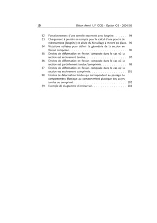10 B´eton Arm´e IUP GCI3 - Option OS - 2004/05
82 Fonctionnement d’une semelle excentr´ee avec longrine. . . . . . 94
83 Chargement `a prendre en compte pour le calcul d’une poutre de
redressement (longrine) et allure du ferraillage `a mettre en place. 95
84 Notations utilis´ees pour d´eﬁnir la g´eom´etrie de la section en
ﬂexion compos´ee. . . . . . . . . . . . . . . . . . . . . . . . . . 96
85 Droites de d´eformation en ﬂexion compos´ee dans le cas o`u la
section est enti`erement tendue. . . . . . . . . . . . . . . . . . . 97
86 Droites de d´eformation en ﬂexion compos´ee dans le cas o`u la
section est partiellement tendue/comprim´ee. . . . . . . . . . . . 98
87 Droites de d´eformation en ﬂexion compos´ee dans le cas o`u la
section est enti`erement comprim´ee. . . . . . . . . . . . . . . . . 101
88 Droites de d´eformation limites qui correspondent au passage du
comportement ´elastique au comportement plastique des aciers
tendus ou comprim´e. . . . . . . . . . . . . . . . . . . . . . . . 102
89 Exemple de diagramme d’interaction. . . . . . . . . . . . . . . . 103
 