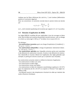 14 B´eton Arm´e IUP GCI3 - Option OS - 2004/05
implique que les ﬁbres inf´erieures (du cot´e de y−) sont tendues (d´eformation
positive et contrainte n´egative).
Avec ces conventions, la contrainte normale dans la section droite est donn´ee
par :
σxx(x, y) =
Mz(x)
Izz
y +
N
S
.
o`u Izz est le moment quadratique de la section par rapport `a Gz et S sa surface.
1.4 Domaine d’application du BAEL
Les r`egles BAEL91 modiﬁ´ees 99 sont applicables `a tous les ouvrages en b´eton
arm´e, dont le b´eton est constitu´e de granulats naturels normaux, avec un dosage
en ciment au moins ´egal `a 300 kg/m3 de b´eton mis en œuvre (A.1.1).
On distingue :
- les constructions courantes ayant une charge d’exploitation Q mod´er´ee Q <
2G ou Q < 5 kNm−2.
- les constructions industrielles `a charge d’exploitation relativement ´elev´ee :
Q > 2G ou Q > 5 kNm−2.
- les constructions sp´eciales pour lesquelles certaines parties sont assimil´ees
`a des ´el´ements de construction courante, d’autres `a des ´el´ements de construc-
tion industrielle et d’autres rel`event de l’application des r`egles g´en´erales (par
exemple un parking de voitures couvert par un plancher sous chauss´ee).
Les constructions suivantes restent en dehors du domaine d’application :
- les constructions en b´eton non arm´e,
- les constructions en b´eton l´eger,
- les constructions mixtes acier-b´eton,
- les constructions en b´eton de r´esistance caract´eristique sup´erieure `a 80 MPa
(pour les r´esistances de 60 `a 80 MPa se reporter `a l’Annexe F des r`egles mo-
diﬁ´ees en 99),
- les ´el´ements soumis `a des temp´eratures s’´ecartant de celles qui r´esultent des
seules inﬂuences climatiques.
 