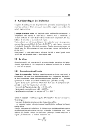 15
2 Caract´eristiques des mat´eriaux
L’objectif de cette partie est de pr´esenter les principales caract´eristiques des
mat´eriaux utilis´es en B´eton Arm´e, puis les mod`eles adopt´es pour conduire les
calculs r´eglementaires.
Concept du B´eton Arm´e Le b´eton de ciment pr´esente des r´esistances `a la
compression assez ´elev´ees, de l’ordre de 25 `a 40 MPa, mais sa r´esistance `a la
traction est faible, de l’ordre de 1/10 de sa r´esistance en compression. De plus,
le b´eton de ciment a un comportement fragile.
L’acier pr´esente une tr`es bonne r´esistance `a la traction (et aussi `a la compression
pour des ´elancements faibles), de l’ordre de 500 MPa, mais si aucun traitement
n’est r´ealis´e, il subit les eﬀets de la corrosion. De plus, son comportement est
ductile, avec des d´eformations tr`es importantes avant rupture (de l’ordre de la
dizaine de %).
Pour pallier `a la faible r´esistance du b´eton en traction et `a sa fragilit´e, on lui
associe des armatures en acier : c’est le b´eton arm´e.
2.1 Le b´eton
On se limitera ici aux aspects relatifs au comportement m´ecanique du b´eton.
Pour les aspects relatifs `a sa composition et `a sa mise en œuvre, on se r´ef´erera
au cours sur les b´etons.
2.1.1 Comportement exp´erimental
Essais de compression Le b´eton pr´esente une relative bonne r´esistance `a la
compression. Les r´esistances obtenues d´ependent de la composition. En g´en´eral,
les essais sont r´ealis´es sur des ´eprouvettes normalis´ees, appel´ees 16×32, de forme
cylindrique de hauteur 32 cm et de diam`etre 16 cm (Aire de 200 cm2).
A partir d’une courbe contrainte-d´eformation d’un essai de compression (Fi-
gure 2), on peut tirer les grandeurs suivantes :
- le module de Young instantan´e Eij ≈ 30 000 MPa,
- la contrainte maximale σmax ≈ 20 ∼ 40 MPa,
- la d´eformation maximale `a la rupture ≈ 2 ◦/◦◦ = 2 10−3.
Essais de traction Il est beaucoup plus diﬃcile de faire des essais en traction.
On distingue :
- Les essais de traction directe avec des ´eprouvettes coll´ees,
- Les essais de traction indirecte tels que l’essai Br´esilien ou l’essai en ﬂexion
quatre points.
Pour les essais en traction indirecte, la d´eduction du comportement en traction
n´ecessite une interpr´etation de l’essai via un mod`ele. Par exemple, pour l’essai
Br´esilien qui consiste `a fendre une ´eprouvette cylindrique comme indiqu´e sur la
Figure 3, la r´esistance `a la traction est donn´ee par :
Rt =
2F
π D h
OG 2004
 