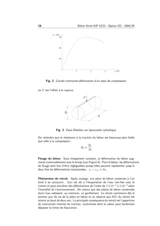 16 B´eton Arm´e IUP GCI3 - Option OS - 2004/05
Fig. 2: Courbe contrainte-d´eformation d’un essai de compression.
o`u F est l’eﬀort `a la rupture.
Fig. 3: Essai Br´esilien sur ´eprouvette cylindrique.
On retiendra que la r´esistance `a la traction du b´eton est beaucoup plus faible
que celle `a la compression :
Rt ≈
Rc
10
Fluage du b´eton Sous chargement constant, la d´eformation du b´eton aug-
mente continuellement avec le temps (voir Figure 4). Pour le b´eton, les d´eformations
de ﬂuage sont loin d’ˆetre n´egligeables puisqu’elles peuvent repr´esenter jusqu’`a
deux fois les d´eformations instantan´ees : v = ∞ ≈ 3 i.
Ph´enom`ene de retrait Apr`es coulage, une pi`ece de b´eton conserv´ee `a l’air
tend `a se raccourcir. Ceci est dˆu `a l’´evaporation de l’eau non-li´ee avec le
ciment et peut entraˆıner des d´eformations de l’ordre de 1.5 10−4 `a 5 10−4 selon
l’humidit´e de l’environnement. On notera que des pi`eces de b´eton conserv´ees
dans l’eau subissent, au contraire, un gonﬂement. Le retrait commence d`es le
premier jour de vie de la pi`ece en b´eton et on observe que 80% du retrait est
atteint au bout de deux ans. La principale cons´equence du retrait est l’apparition
de contraintes internes de traction, contraintes dont la valeur peut facilement
d´epasser la limite de ﬁssuration.
 