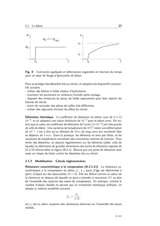 2.1 Le b´eton 17
Fig. 4 : Contrainte appliqu´ee et d´eformation engendr´ee en fonction du temps
pour un essai de ﬂuage d’´eprouvette de b´eton.
Pour se prot´eger des d´esordres li´es au retrait, on adoptera les dispositifs construc-
tifs suivants :
- utiliser des b´etons `a faible chaleur d’hydratation,
- maintenir les parements en ambiance humide apr`es coulage,
- disposer des armatures de peaux de faible espacement pour bien r´epartir les
ﬁssures de retrait,
- ´eviter de raccorder des pi`eces de tailles tr`es diﬀ´erentes,
- utiliser des adjuvants limitant les eﬀets du retrait.
Dilatation thermique Le coeﬃcient de dilatation du b´eton vaut de 9 `a 12
10−6, et on adoptera une valeur forfaitaire de 10−5 pour le b´eton arm´e. On no-
tera que la valeur du coeﬃcient de dilatation de l’acier (11 10−6) est tr`es proche
de celle du b´eton. Une variation de temp´erature de 10◦C induit une d´eformation
de 10−4, c’est `a dire qu’un ´el´ement de 10 m de long verra son extr´emit´e libre
se d´eplacer de 1 mm. Dans la pratique, les ´el´ements ne sont pas libres, et les
variations de temp´erature entraˆınent des contraintes internes de traction. Pour
´eviter des d´esordres, on placera r´eguli`erement sur les ´el´ements (dalle, voile de
fa¸cade) ou bˆatiments de grandes dimensions des joints de dilatation espac´es de
25 `a 50 m`etres selon la r´egion (B.5.1). Notons que ces joints de dilatation sont
aussi un moyen de lutter contre les d´esordres dus au retrait.
2.1.2 Mod´elisation - Calculs r´eglementaires
R´esistance caract´eristique `a la compression (A.2.1,11) La r´esistance ca-
ract´eristique `a la compression du b´eton fcj `a j jours d’ˆage est d´etermin´ee `a
partir d’essais sur des ´eprouvettes 16 × 32. Elle est d´eﬁnie comme la valeur de
la r´esistance en dessous de laquelle on peut s’attendre `a rencontrer 5% au plus
de l’ensemble des ruptures des essais de compression. En pratique, comme le
nombre d’essais r´ealis´es ne permet pas un traitement statistique suﬃsant, on
adopte la relation simpliﬁ´ee suivante :
fcj =
σj
1.15
,
o`u σj est la valeur moyenne des r´esistances obtenues sur l’ensemble des essais
r´ealis´es.
OG 2004
 