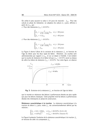 18 B´eton Arm´e IUP GCI3 - Option OS - 2004/05
On utilise le plus souvent la valeur `a 28 jours de maturit´e : fc28 . Pour des
calculs en phase de r´ealisation, on adoptera les valeurs `a j jours, d´eﬁnies `a
partir de fc28 , par :
Pour des r´esistances fc28 ≤ 40 MPa :



fcj =
j
4.76 + 0.83j
fc28 si j < 60 jours
fcj = 1.1fc28 si j > 60 jours
Pour des r´esistances fc28 > 40 MPa :



fcj =
j
1.40 + 0.95j
fc28 si j < 28 jours
fcj = fc28 si j > 28 jours
La Figure 5 donne l’allure de la variation de la r´esistance fcj en fonction de
l’ˆage du b´eton pour les deux types de b´eton. Attention, ces courbes sont
adimensionn´ees par rapport `a fc28 , et sur un dessin `a l’´echelle, il est ´evident
que la courbe de r´esistance d’un b´eton tel que fc28 > 40 MPa serait au dessus
de celle d’un b´eton de r´esistance fc28 < 40 MPa. Sur cette ﬁgure, on observe
Fig. 5: Evolution de la r´esistance fcj en fonction de l’ˆage du b´eton.
que la mont´ee en r´esistance des b´etons `a performances ´elev´ees est plus rapide
que pour les b´etons classiques. Cette propri´et´e rend les b´etons `a performances
´elev´ees tr`es int´eressants en phase de construction.
R´esistance caract´eristique `a la traction La r´esistance caract´eristique `a la
traction du b´eton `a j jours, not´ee ftj , est conventionnellement d´eﬁnie par les
relations :
ftj = 0.6 + 0.06fcj si fc28 ≤ 60 MPa (A.2.1,12)
ftj = 0.275f
2/3
cj si fc28 > 60 MPa (Annexe F)
La Figure 6 pr´esente l’´evolution de la r´esistance caract´eristique `a la traction ftj
en fonction de celle `a la compression fcj .
 
