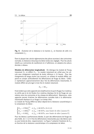 2.1 Le b´eton 19
Fig. 6 : Evolution de la r´esistance `a la traction ftj en fonction de celle `a la
compression fcj .
Dans la plupart des calculs r´eglementaires des pi`eces soumises `a des contraintes
normales, la r´esistance m´ecanique du b´eton tendu sera n´eglig´ee. Pour les calculs
relatifs aux contraintes de cisaillement et `a l’adh´erence, on adoptera les valeurs
donn´ees ci-dessus.
Modules de d´eformation longitudinale On distingue les module de Young
instantan´e Eij et diﬀ´er´e Evj. Le module instantan´e est utilis´e pour les cal-
culs sous chargement instantan´e de dur´ee inf´erieure `a 24 heures. Pour des
chargements de longue dur´ee (cas courant), on utilisera le module diﬀ´er´e, qui
prend en compte artiﬁciellement les d´eformations de ﬂuage du b´eton. Celles-
ci repr´esentant approximativement deux fois les d´eformations instantan´ees, le
module diﬀ´er´e est pris ´egal `a trois fois le module instantan´e.
Eij = 3Evj.
Il est ´evident que cette approche est simpliﬁcatrice et que le ﬂuage d’un mat´eriau
ne v´eriﬁe pas la loi de Hooke d’un mat´eriau ´elastique (la loi de ﬂuage est une
relation entre les contraintes et les vitesses de d´eformation). N´eanmoins, cette
approche permet d’estimer les d´eformations cumul´ees dues `a la d´eformation
instantan´ee ´elastique et au ﬂuage `a un temps inﬁni.
Le module de Young diﬀ´er´e du b´eton d´epend de la r´esistance caract´eristique `a
la compression du b´eton :



Evj = 3 700f
1/3
cj si fc28 ≤ 60 MPa (A.2.1,2)
Evj = 4 400f
1/3
cj si fc28 > 60 MPa, sans fum´ee de silice (annexe F)
Evj = 6 100fcj si fc28 > 60 MPa, avec fum´ee de silice (annexe F)
Pour les b´etons `a performances ´elev´ees, la part des d´eformations de ﬂuage est
plus faible, de 1.5 `a 0.8 fois les d´eformations instantan´ees pour des b´etons sans
ou avec fum´ee de silice, respectivement. La Figure 7 pr´esente l’´evolution de Evj
en fonction de la r´esistance caract´eristique `a la compression du b´eton.
OG 2004
 