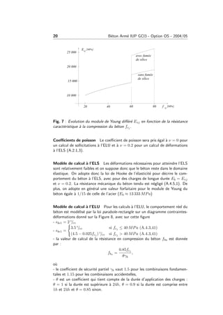 20 B´eton Arm´e IUP GCI3 - Option OS - 2004/05
Fig. 7 : Evolution du module de Young diﬀ´er´e Evj en fonction de la r´esistance
caract´eristique `a la compression du b´eton fcj .
Coeﬃcients de poisson Le coeﬃcient de poisson sera pris ´egal `a ν = 0 pour
un calcul de sollicitations `a l’ELU et `a ν = 0.2 pour un calcul de d´eformations
`a l’ELS (A.2.1,3).
Mod`ele de calcul `a l’ELS Les d´eformations n´ecessaires pour atteindre l’ELS
sont relativement faibles et on suppose donc que le b´eton reste dans le domaine
´elastique. On adopte donc la loi de Hooke de l’´elasticit´e pour d´ecrire le com-
portement du b´eton `a l’ELS, avec pour des charges de longue dur´ee Eb = Evj
et ν = 0.2. La r´esistance m´ecanique du b´eton tendu est n´eglig´e (A.4.5,1). De
plus, on adopte en g´en´eral une valeur forfaitaire pour le module de Young du
b´eton ´egale `a 1/15 de celle de l’acier (Eb ≈ 13 333 MPa)
Mod`ele de calcul `a l’ELU Pour les calculs `a l’ELU, le comportement r´eel du
b´eton est mod´elis´e par la loi parabole-rectangle sur un diagramme contraintes-
d´eformations donn´e sur la Figure 8, avec sur cette ﬁgure
- bc1 = 2 ◦/◦◦
- bc1 =
3.5 ◦/◦◦ si fcj ≤ 40 MPa (A.4.3,41)
(4.5 − 0.025fcj ) ◦/◦◦ si fcj > 40 MPa (A.4.3,41)
- la valeur de calcul de la r´esistance en compression du b´eton fbu est donn´ee
par :
fbu =
0.85fcj
θγb
,
o`u
- le coeﬃcient de s´ecurit´e partiel γb vaut 1.5 pour les combinaisons fondamen-
tales et 1.15 pour les combinaisons accidentelles,
- θ est un coeﬃcient qui tient compte de la dur´ee d’application des charges :
θ = 1 si la dur´ee est sup´erieure `a 24h, θ = 0.9 si la dur´ee est comprise entre
1h et 24h et θ = 0.85 sinon.
 