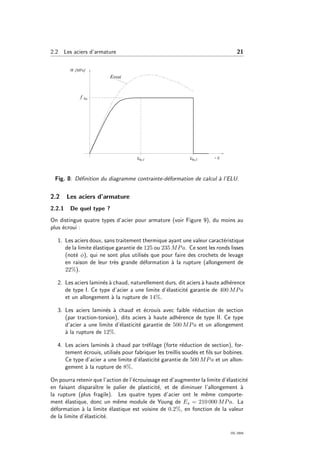 2.2 Les aciers d’armature 21
Fig. 8: D´eﬁnition du diagramme contrainte-d´eformation de calcul `a l’ELU.
2.2 Les aciers d’armature
2.2.1 De quel type ?
On distingue quatre types d’acier pour armature (voir Figure 9), du moins au
plus ´ecroui :
1. Les aciers doux, sans traitement thermique ayant une valeur caract´eristique
de la limite ´elastique garantie de 125 ou 235 MPa. Ce sont les ronds lisses
(not´e φ), qui ne sont plus utilis´es que pour faire des crochets de levage
en raison de leur tr`es grande d´eformation `a la rupture (allongement de
22%).
2. Les aciers lamin´es `a chaud, naturellement durs, dit aciers `a haute adh´erence
de type I. Ce type d’acier a une limite d’´elasticit´e garantie de 400 MPa
et un allongement `a la rupture de 14%.
3. Les aciers lamin´es `a chaud et ´ecrouis avec faible r´eduction de section
(par traction-torsion), dits aciers `a haute adh´erence de type II. Ce type
d’acier a une limite d’´elasticit´e garantie de 500 MPa et un allongement
`a la rupture de 12%.
4. Les aciers lamin´es `a chaud par tr´eﬁlage (forte r´eduction de section), for-
tement ´ecrouis, utilis´es pour fabriquer les treillis soud´es et ﬁls sur bobines.
Ce type d’acier a une limite d’´elasticit´e garantie de 500 MPa et un allon-
gement `a la rupture de 8%.
On pourra retenir que l’action de l’´ecrouissage est d’augmenter la limite d’´elasticit´e
en faisant disparaˆıtre le palier de plasticit´e, et de diminuer l’allongement `a
la rupture (plus fragile). Les quatre types d’acier ont le mˆeme comporte-
ment ´elastique, donc un mˆeme module de Young de Es = 210 000 MPa. La
d´eformation `a la limite ´elastique est voisine de 0.2%, en fonction de la valeur
de la limite d’´elasticit´e.
OG 2004
 