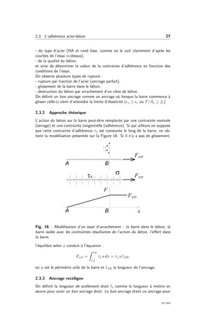 2.3 L’adh´erence acier-b´eton 27
- du type d’acier (HA et rond lisse, comme on le voit clairement d’apr`es les
courbes de l’essai ci-dessus),
- de la qualit´e du b´eton,
et ainsi de d´eterminer la valeur de la contrainte d’adh´erence en fonction des
conditions de l’essai.
On observe plusieurs types de rupture :
- rupture par traction de l’acier (ancrage parfait),
- glissement de la barre dans le b´eton,
- destruction du b´eton par arrachement d’un cˆone de b´eton.
On d´eﬁnit un bon ancrage comme un ancrage o`u lorsque la barre commence `a
glisser celle-ci vient d’atteindre la limite d’´elasticit´e ( s ≥ e ou F/As ≥ fe)
2.3.2 Approche th´eorique
L’action du b´eton sur la barre peut-ˆetre remplac´ee par une contrainte normale
(serrage) et une contrainte tangentielle (adh´erence). Si par ailleurs on suppose
que cette contrainte d’adh´erence τs est constante le long de la barre, on ob-
tient la mod´elisation pr´esent´ee sur la Figure 16. Si il n’y a pas de glissement,
Fig. 16 : Mod´elisation d’un essai d’arrachement : la barre dans le b´eton, la
barre isol´ee avec les contraintes r´esultantes de l’action du b´eton, l’eﬀort dans
la barre.
l’´equilibre selon x conduit `a l’´equation :
Fext =
xB
xA
τs u dx = τs u lAB,
o`u u est le p´erim`etre utile de la barre et lAB la longueur de l’ancrage.
2.3.3 Ancrage rectiligne
On d´eﬁnit la longueur de scellement droit ls comme la longueur `a mettre en
œuvre pour avoir un bon ancrage droit. Le bon ancrage ´etant un ancrage pour
OG 2004
 
