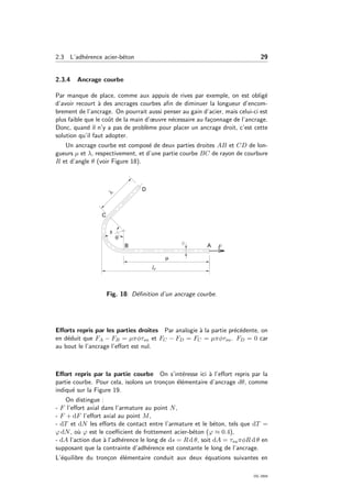 2.3 L’adh´erence acier-b´eton 29
2.3.4 Ancrage courbe
Par manque de place, comme aux appuis de rives par exemple, on est oblig´e
d’avoir recourt `a des ancrages courbes aﬁn de diminuer la longueur d’encom-
brement de l’ancrage. On pourrait aussi penser au gain d’acier, mais celui-ci est
plus faible que le coˆut de la main d’œuvre n´ecessaire au fa¸connage de l’ancrage.
Donc, quand il n’y a pas de probl`eme pour placer un ancrage droit, c’est cette
solution qu’il faut adopter.
Un ancrage courbe est compos´e de deux parties droites AB et CD de lon-
gueurs µ et λ, respectivement, et d’une partie courbe BC de rayon de courbure
R et d’angle θ (voir Figure 18).
Fig. 18: D´eﬁnition d’un ancrage courbe.
Eﬀorts repris par les parties droites Par analogie `a la partie pr´ec´edente, on
en d´eduit que FA − FB = µπφτsu et FC − FD = FC = µπφτsu. FD = 0 car
au bout le l’ancrage l’eﬀort est nul.
Eﬀort repris par la partie courbe On s’int´eresse ici `a l’eﬀort repris par la
partie courbe. Pour cela, isolons un tron¸con ´el´ementaire d’ancrage dθ, comme
indiqu´e sur la Figure 19.
On distingue :
- F l’eﬀort axial dans l’armature au point N,
- F + dF l’eﬀort axial au point M,
- dT et dN les eﬀorts de contact entre l’armature et le b´eton, tels que dT =
ϕ dN, o`u ϕ est le coeﬃcient de frottement acier-b´eton (ϕ ≈ 0.4),
- dA l’action due `a l’adh´erence le long de ds = R d θ, soit dA = τsuπφR d θ en
supposant que la contrainte d’adh´erence est constante le long de l’ancrage.
L’´equilibre du tron¸con ´el´ementaire conduit aux deux ´equations suivantes en
OG 2004
 
