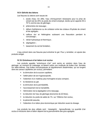 10

       IV.9- Gélivité des bétons
       Les fissures du bétons sont issues de:
              1. excès d’eau: En effet, l’eau chimiquement nécessaire pour la prise de
                  ciment est de 25% du poids de ciment employé, tandis qu’on apporte 50 à
                  70 % comme eau de gâchage ;
              2. phénomène de ressuage ;
              3. défaut d’adhérence ou de cohésion entre les cristaux d’hydrate de ciment
                  et les agrégats ;
              4. cailloux dur et hétérogène subissant une fissuration pendant le
                  concassage ;
              5. retrait hydraulique et thermique ;
              6. ségrégation ;
              7. tassement du sol de fondation.


       L’eau entrant dans ces fissures peut entraîner le gel. Pour y remédier, on ajoute des
produits antigel.


       IV.10- Entraîneurs d’air béton à air occlus
        Les produits appelés “entraîneurs d’air” sont semis en solution dans l’eau de
gâchage, au moment du malaxage, et faisant naître une multitude de bulles d’air, fermées
sur elles-mêmes. Ces bulles microscopiques et régulièrement disséminées, qui se longent
dans les canaux capillaires (air occlus), permettent:
             la diminution de la succion capillaire,
             l’atténuation de son hygroscopicité,
             l’obtention d’un matériau plus homogène et plus compact,
             la résistance au gel,
             la diminution de la perméabilité,
             l’accroissement de la maniabilité,
             l’élimination de la ségrégation et le ressuage,
             la réduction de l’eau de gâchage (économie de 22 litres),
             la réduction du poids de sable de 1% sur 100ème d’air occlus,
             la pérennité assurée,
             l’obtention d’un béton plus économique par réduction aussi du dosage.


       Les produits les plus utilisés sont : kieseigùhir , lignosulfonate. La quantité d’air
occlus à introduire dans e béton dépend de la granulométrie des gros agrégats:
 
