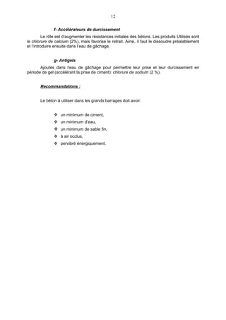 12

               f- Accélérateurs de durcissement
         Le rôle est d’augmenter les résistances initiales des bétons. Les produits Utilisés sont
le chlorure de calcium (2%), mais favorise le retrait. Ainsi, il faut le dissoudre préalablement
et l’introduire ensuite dans l’eau de gâchage.


               g- Antigels
       Ajoutés dans l‘eau de gâchage pour permettre leur prise et leur durcissement en
période de gel (accélérant la prise de ciment): chlorure de sodium (2 %).


       Recommandations :


       Le béton à utiliser dans les grands barrages doit avoir:


                un minimum de ciment,
                un minimum d’eau,
                un minimum de sable fin,
                à air occlus,
                pervibré énergiquement.
 