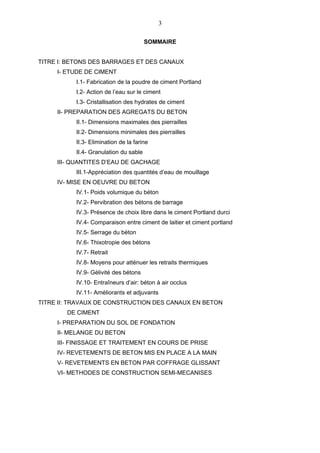 3

                                       SOMMAIRE


TITRE I: BETONS DES BARRAGES ET DES CANAUX
     I- ETUDE DE CIMENT
          I.1- Fabrication de la poudre de ciment Portland
          I.2- Action de l’eau sur le ciment
          I.3- Cristallisation des hydrates de ciment
     II- PREPARATION DES AGREGATS DU BETON
          II.1- Dimensions maximales des pierrailles
          II.2- Dimensions minimales des pierrailles
          II.3- Elimination de la farine
          II.4- Granulation du sable
     III- QUANTITES D’EAU DE GACHAGE
          III.1-Appréciation des quantités d’eau de mouillage
     IV- MISE EN OEUVRE DU BETON
          IV.1- Poids volumique du béton
          IV.2- Pervibration des bétons de barrage
          IV.3- Présence de choix libre dans le ciment Portland durci
          IV.4- Comparaison entre ciment de laitier et ciment portland
          IV.5- Serrage du béton
          IV.6- Thixotropie des bétons
          IV.7- Retrait
          IV.8- Moyens pour atténuer les retraits thermiques
          IV.9- Gélivité des bétons
          IV.10- Entraîneurs d’air: béton à air occlus
          IV.11- Améliorants et adjuvants
TITRE II: TRAVAUX DE CONSTRUCTION DES CANAUX EN BETON
        DE CIMENT
     I- PREPARATION DU SOL DE FONDATION
     II- MELANGE DU BETON
     III- FINISSAGE ET TRAITEMENT EN COURS DE PRISE
     IV- REVETEMENTS DE BETON MIS EN PLACE A LA MAIN
     V- REVETEMENTS EN BETON PAR COFFRAGE GLISSANT
     VI- METHODES DE CONSTRUCTION SEMI-MECANISES
 