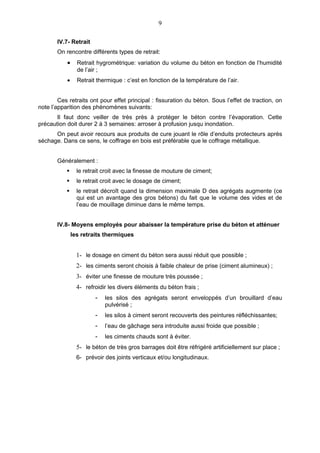 9

       IV.7- Retrait
       On rencontre différents types de retrait:
           •     Retrait hygrométrique: variation du volume du béton en fonction de l’humidité
                 de l’air ;
           •     Retrait thermique : c’est en fonction de la température de l’air.


        Ces retraits ont pour effet principal : fissuration du béton. Sous l’effet de traction, on
note l’apparition des phénomènes suivants:
       Il faut donc veiller de très près à protéger le béton contre l’évaporation. Cette
précaution doit durer 2 à 3 semaines: arroser à profusion jusqu inondation.
      On peut avoir recours aux produits de cure jouant le rôle d’enduits protecteurs après
séchage. Dans ce sens, le coffrage en bois est préférable que le coffrage métallique.


       Généralement :
                le retrait croit avec la finesse de mouture de ciment;
                le retrait croit avec le dosage de ciment;
                le retrait décroît quand la dimension maximale D des agrégats augmente (ce
                 qui est un avantage des gros bétons) du fait que le volume des vides et de
                 l’eau de mouillage diminue dans le même temps.


       IV.8- Moyens employés pour abaisser la température prise du béton et atténuer
               les retraits thermiques


                 1- le dosage en ciment du béton sera aussi réduit que possible ;
                 2- les ciments seront choisis à faible chaleur de prise (ciment alumineux) ;
                 3- éviter une finesse de mouture très poussée ;
                 4- refroidir les divers éléments du béton frais ;
                        -   les silos des agrégats seront enveloppés d’un brouillard d’eau
                            pulvérisé ;
                        -   les silos à ciment seront recouverts des peintures réfléchissantes;
                        -   l’eau de gâchage sera introduite aussi froide que possible ;
                        -   les ciments chauds sont à éviter.
                 5- le béton de très gros barrages doit être réfrigéré artificiellement sur place ;
                 6- prévoir des joints verticaux et/ou longitudinaux.
 