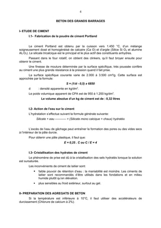 4

                              BETON DES GRANDS BARRAGES


I- ETUDE DE CIMENT
       I.1- Fabrication de la poudre de ciment Portland


        Le ciment Portland est obtenu par la cuisson vers 1.450 °C, d’un mélange
soigneusement dosé et homogénéisé de calcaire (Ca O) et d’argile (Silice Si O2 et alumine
Al2 O3). Le silicate tricalcique est le principal et le plus actif des constituants anhydres.
        Passant dans le four rotatif, on obtient des clinkers, qu’il faut broyer ensuite pour
obtenir le ciment.
      Une finesse de mouture déterminée par la surface spécifique, très poussée confère
au ciment une plus grande résistance à la pression quand il fait prise.
      La surface spécifique courante varie de 2.000 à 3.500 cm²/g. Cette surface est
approchée par la formule:
                                      S = (1/d - 0,5) x 6850
       d        : densité apparente en kg/dm3.
       Le poids volumique apparent de CPA est de 950 à 1.200 kg/dm3.
                  Le volume absolue d’un kg de ciment est de : 0,32 litres


       I.2- Action de l’eau sur le ciment
       L’hydratation s’effectue suivant la formule générale suivante:
               Silicate + eau ----------- > (Silicate mono calcique + chaux) hydratés


         L’excès de l’eau de gâchage peut entraîner la formation des pores ou des vides secs
à l’intérieur de la pâte durcie.
       Pour obtenir une pâte plastique, il faut que:
                                     E = 0,25 . C ou C / E = 4


       I.3- Cristallisation des hydrates de ciment
       Le phénomène de prise est dû à la cristallisation des sels hydratés lorsque la solution
est sursaturée.
       Les inconvénients de ciment de laitier sont:
               faible pouvoir de rétention d’eau : la maniabilité est moindre. Les ciments de
                laitier sont recommandés d’être utilisés dans les fondations et en milieu
                humide plutôt qu’en élévation.
               plus sensibles au froid extérieur, surtout au gel.


II- PREPARATION DES AGREGATS DE BETON
       Si la température est inférieure à 10°C, il faut utiliser des accélérateurs de
durcissement (Chlorure de calcium à 2%).
 