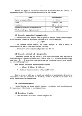 5

       D’après les règles de l’Association Française de Normalisation (A.F.N.O.R). Les
grains des agrégats (granulats) peuvent être répartis en cinq classes:


                             Classe                               Granulométrie
        Farine ou poussière (Filler)                               d < 0,1 mm
        Sable                                                   0,1 < d < 6,3 mm
        Gravillons                                              6,3 < d < 25 mm
        Pierres de concassage et cailloux naturels              25 < d < 100 mm
        Moellons de broyage et galets naturels                     d > 100 mm


       II.1- Dimension maximale « D » des pierrailles
       Le volume « i » du vide, existant entre les grains de matières solides (ciment compris)
de 1 m3 de béton, dépend de la grosseur maximale D (en mm) des agrégats:
                                           i = k / D 1/5
      Il est conseillé d’éviter l’emploi des galets allongés ou plats à cause de
rassemblement de l’excès d’eau sous leur face inférieure.
       La dimension recommandée ne doit pas dépasser 200 mm.


       II.2- Dimension minimale « G » des pierrailles
       L’expérience montre que les bétons à granulation discontinue dans lesquels on
élimine les cailloux de tailles comprises entre celle du sable « ∆ » et une certaine dimension
supérieure « G » (< D) se prêtent mieux au serrage par vibration et peuvent ainsi acquérir
une compacité plus grande.
       Nous prenons, en général, les dimensions suivantes:
               ∆= 6.3 mm, G =80 mm. D = 200 mm ;
               et séparer les sables en deux catégories 0/2 et 2/6.


        C’est au niveau du sable que se situe le vrai problème de la composition du béton. La
résistance du béton est étroitement liée à celle du mortier et dépend exclusivement de la
qualité granulométrique du sable utilisé.


       II.3- Elimination de la farine.
       Il faudra l’éliminer par lavage dans les classeurs hydrauliques suivis de décanteurs et
de récupérateurs mécaniques, ou par dépoussiérage.


       II.4- Granulation du sable.
       Le sable débarrassé de la farine contient des grains de:
 