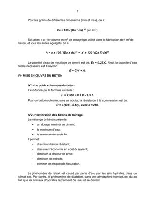 7

       Pour les grains de différentes dimensions (min et max), on a:


                               Ea = 130 / (Da x da) 2/3 (en l/m3)


       Soit alors « a » le volume en m3 de cet agrégat utilisé dans la fabrication de 1 m3 de
béton, et pour les autres agrégats, on a:


                      A = a x 130 / (Da x da)2/3 + a’ x 130 / (Da X da)2/3


        La quantité d’eau de mouillage de ciment est de: Ec = 0,25.C. Ainsi, la quantité d’eau
totale nécessaire est d’environ:
                                          E = C /4 + A.
IV- MISE EN ŒUVRE DU BETON


       IV.1- Le poids volumique du béton
       Il est donné par la formule suivante :
                                   ∂ = 2.500 + 0.2 C - 1.5 E.
       Pour un béton ordinaire, sans air occlus, la résistance à la compression est de:
                               R = k.(C/E - 0.50)., avec k = 250.


       IV.2- Pervibration des bétons de barrage.
       Le mélange de béton présente:
              un dosage minimal en ciment;
              le minimum d’eau;
              le minimum de sable fin.
       Il permet:
           -   d:avoir un béton résistant;
           -   d’assurer l’économie en coût de revient;
           -   diminuer la chaleur de prise;
           -   diminuer les retraits;
           -   éliminer les risques de fissuration.


        Le phénomène de retrait est causé par perte d’eau par les sels hydratés, dans un
climat sec. Par contre, le phénomène de dilatation, dans une atmosphère humide, est du au
fait que les cristaux d’hydrates reprennent de l’eau et se dilatent.
 