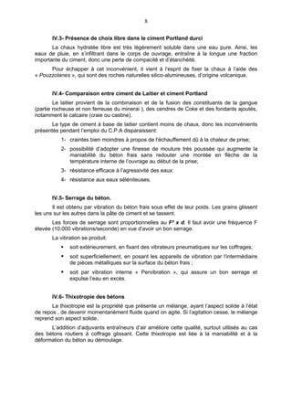 8

       IV.3- Présence de choix libre dans le ciment Portland durci
       La chaux hydratée libre est très légèrement soluble dans une eau pure. Ainsi, les
eaux de pluie, en s’infiltrant dans le corps de ouvrage, entraîne à la longue une fraction
importante du ciment, donc une perte de compacité et d’étanchéité.
      Pour échapper à cet inconvénient, iI vient à l‘esprit de fixer la chaux à l’aide des
« Pouzzolanes », qui sont des roches naturelles silico-alumineuses, d’origine volcanique.


       IV.4- Comparaison entre ciment de Laitier et ciment Portland
        Le laitier provient de la combinaison et de la fusion des constituants de la gangue
(partie rocheuse et non ferreuse du minerai ), des cendres de Coke et des fondants ajoutés,
notamment le calcaire (craie ou castine).
       Le type de ciment à base de laitier contient moins de chaux, donc les inconvénients
présentés pendant l’emploi du C.P.A disparaissent:
           1- craintes bien moindres à propos de l’échauffement dû à la chaleur de prise;
           2- possibilité d’adopter une finesse de mouture très poussée qui augmente la
              maniabilité du béton frais sans redouter une montée en flèche de la
              température interne de l’ouvrage au début de la prise;
           3- résistance efficace à l’agressivité des eaux:
           4- résistance aux eaux séléniteuses.


       IV.5- Serrage du béton.
       Il est obtenu par vibration du béton frais sous effet de leur poids. Les grains glissent
les uns sur les autres dans la pâte de ciment et se tassent.
       Les forces de serrage sont proportionnelles au F² x d. Il faut avoir une fréquence F
élevée (10.000 vibrations/seconde) en vue d’avoir un bon serrage.
       La vibration se produit:
              soit extérieurement, en fixant des vibrateurs pneumatiques sur les coffrages;
              soit superficiellement, en posant les appareils de vibration par l‘intermédiaire
               de pièces métalliques sur la surface du béton frais ;
              soit par vibration interne « Pervibration », qui assure un bon serrage et
               expulse l’eau en excès.


       IV.6- Thixotropie des bétons
       La thixotropie est la propriété que présente un mélange, ayant l‘aspect solide à l’état
de repos , de devenir momentanément fluide quand on agite. Si l’agitation cesse, le mélange
reprend son aspect solide.
      L’addition d’adjuvants entraîneurs d’air améliore cette qualité, surtout utilisés au cas
des bétons routiers à coffrage glissant. Cette thixotropie est liée à la maniabilité et à la
déformation du béton au démoulage.
 