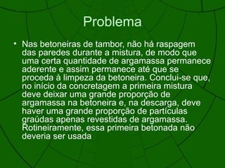 Problema
• Nas betoneiras de tambor, não há raspagem
das paredes durante a mistura, de modo que
uma certa quantidade de argamassa permanece
aderente e assim permanece até que se
proceda à limpeza da betoneira. Conclui-se que,
no início da concretagem a primeira mistura
deve deixar uma grande proporção de
argamassa na betoneira e, na descarga, deve
haver uma grande proporção de partículas
graúdas apenas revestidas de argamassa.
Rotineiramente, essa primeira betonada não
deveria ser usada
 