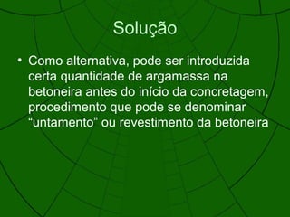 Solução
• Como alternativa, pode ser introduzida
certa quantidade de argamassa na
betoneira antes do início da concretagem,
procedimento que pode se denominar
“untamento” ou revestimento da betoneira
 