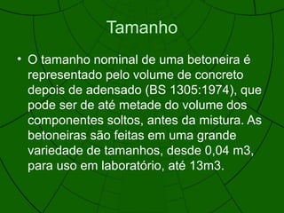 Tamanho
• O tamanho nominal de uma betoneira é
representado pelo volume de concreto
depois de adensado (BS 1305:1974), que
pode ser de até metade do volume dos
componentes soltos, antes da mistura. As
betoneiras são feitas em uma grande
variedade de tamanhos, desde 0,04 m3,
para uso em laboratório, até 13m3.
 
