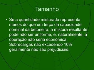 Tamanho
• Se a quantidade misturada representa
menos do que um terço da capacidade
nominal da betoneira, a mistura resultante
pode não ser uniforme, e, naturalmente, a
operação não seria econômica.
Sobrecargas não excedendo 10%
geralmente não são prejudiciais.
 