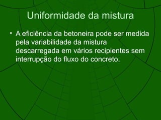 Uniformidade da mistura
• A eficiência da betoneira pode ser medida
pela variabilidade da mistura
descarregada em vários recipientes sem
interrupção do fluxo do concreto.
 