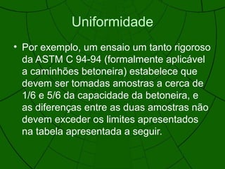 Uniformidade
• Por exemplo, um ensaio um tanto rigoroso
da ASTM C 94-94 (formalmente aplicável
a caminhões betoneira) estabelece que
devem ser tomadas amostras a cerca de
1/6 e 5/6 da capacidade da betoneira, e
as diferenças entre as duas amostras não
devem exceder os limites apresentados
na tabela apresentada a seguir.
 