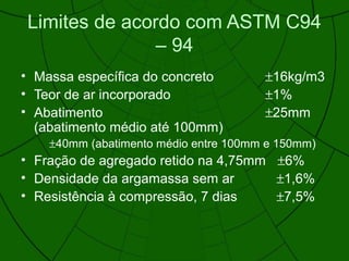 Limites de acordo com ASTM C94
– 94
• Massa específica do concreto ±16kg/m3
• Teor de ar incorporado ±1%
• Abatimento ±25mm
(abatimento médio até 100mm)
±40mm (abatimento médio entre 100mm e 150mm)
• Fração de agregado retido na 4,75mm ±6%
• Densidade da argamassa sem ar ±1,6%
• Resistência à compressão, 7 dias ±7,5%
 