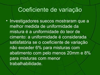 Coeficiente de variação
• Investigadores suecos mostraram que a
melhor medida de uniformidade da
mistura é a uniformidade do teor de
cimento: a uniformidade é considerada
satisfatória se o coeficiente de variação
não exceder 6% para misturas com
abatimento com pelo menos 20mm e 8%
para misturas com menor
trabalhabilidade.
 