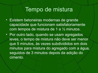 Tempo de mistura
• Existem betoneiras modernas de grande
capacidade que funcionam satisfatoriamente
com tempos de mistura de 1 a ½ minutos.
• Por outro lado, quando se usam agregados
leves, o tempo de mistura não deve ser menor
que 5 minutos, às vezes subdivididos em dois
minutos para mistura do agregado com a água,
seguidos de 3 minutos depois da adição do
cimento.
 