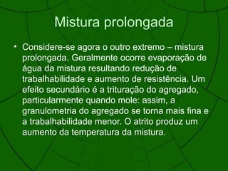 Mistura prolongada
• Considere-se agora o outro extremo – mistura
prolongada. Geralmente ocorre evaporação de
água da mistura resultando redução de
trabalhabilidade e aumento de resistência. Um
efeito secundário é a trituração do agregado,
particularmente quando mole: assim, a
granulometria do agregado se torna mais fina e
a trabalhabilidade menor. O atrito produz um
aumento da temperatura da mistura.
 
