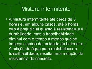 Mistura intermitente
• A mistura intermitente até cerca de 3
horas e, em alguns casos, até 6 horas,
não é prejudicial quanto à resistência e à
durabilidade, mas a trabalhabildade
diminui com o tempo a menos que se
impeça a saída de umidade da betoneira.
A adição de água para restabelecer a
trabalhabilidade, resulta uma redução da
resistência do concreto.
 