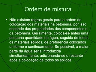 Ordem de mistura
• Não existem regras gerais para a ordem de
colocação dos materiais na betoneira, por isso
depende das propriedades dos componentes e
da betoneira. Geralmente, coloca-se antes uma
pequena quantidade de água, seguida de todos
os materiais sólidos, de preferência colocados
uniforme e continuamente. Se possível, a maior
parte da água seria introduzida
simultaneamente, adicionando-se o restante
após a colocação de todos os sólidos
 
