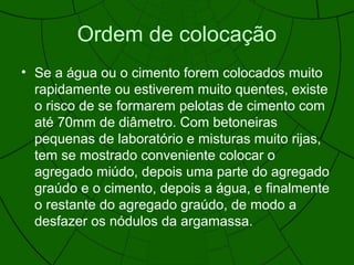 Ordem de colocação
• Se a água ou o cimento forem colocados muito
rapidamente ou estiverem muito quentes, existe
o risco de se formarem pelotas de cimento com
até 70mm de diâmetro. Com betoneiras
pequenas de laboratório e misturas muito rijas,
tem se mostrado conveniente colocar o
agregado miúdo, depois uma parte do agregado
graúdo e o cimento, depois a água, e finalmente
o restante do agregado graúdo, de modo a
desfazer os nódulos da argamassa.
 