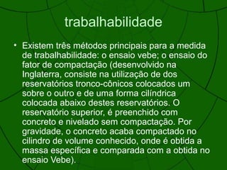 trabalhabilidade
• Existem três métodos principais para a medida
de trabalhabilidade: o ensaio vebe; o ensaio do
fator de compactação (desenvolvido na
Inglaterra, consiste na utilização de dos
reservatórios tronco-cônicos colocados um
sobre o outro e de uma forma cilíndrica
colocada abaixo destes reservatórios. O
reservatório superior, é preenchido com
concreto e nivelado sem compactação. Por
gravidade, o concreto acaba compactado no
cilindro de volume conhecido, onde é obtida a
massa específica e comparada com a obtida no
ensaio Vebe).
 