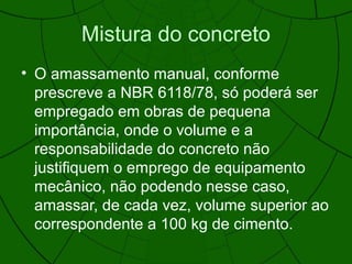 Mistura do concreto
• O amassamento manual, conforme
prescreve a NBR 6118/78, só poderá ser
empregado em obras de pequena
importância, onde o volume e a
responsabilidade do concreto não
justifiquem o emprego de equipamento
mecânico, não podendo nesse caso,
amassar, de cada vez, volume superior ao
correspondente a 100 kg de cimento.
 