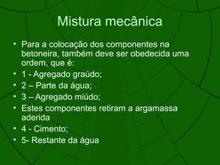 Mistura mecânica
• Para a colocação dos componentes na
betoneira, também deve ser obedecida uma
ordem, que é:
• 1 - Agregado graúdo;
• 2 – Parte da água;
• 3 – Agregado miúdo;
• Estes componentes retiram a argamassa
aderida
• 4 - Cimento;
• 5- Restante da água
 