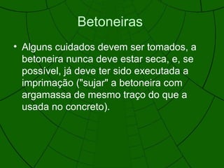 Betoneiras
• Alguns cuidados devem ser tomados, a
betoneira nunca deve estar seca, e, se
possível, já deve ter sido executada a
imprimação ("sujar" a betoneira com
argamassa de mesmo traço do que a
usada no concreto).
 
