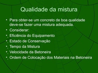 Qualidade da mistura
• Para obter-se um concreto de boa qualidade
deve-se fazer uma mistura adequada.
• Considerar:
• Eficiência do Equipamento
• Estado de Conservação
• Tempo da Mistura
• Velocidade da Betoneira
• Ordem de Colocação dos Materiais na Betoneira
 