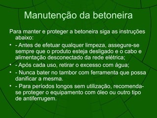 Manutenção da betoneira
Para manter e proteger a betoneira siga as instruções
abaixo:
• - Antes de efetuar qualquer limpeza, assegure-se
sempre que o produto esteja desligado e o cabo e
alimentação desconectado da rede elétrica;
• - Após cada uso, retirar o excesso com água;
• - Nunca bater no tambor com ferramenta que possa
danificar a mesma.
• - Para períodos longos sem utilização, recomenda-
se proteger o equipamento com óleo ou outro tipo
de antiferrugem.
 