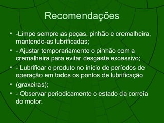 Recomendações
• -Limpe sempre as peças, pinhão e cremalheira,
mantendo-as lubrificadas;
• - Ajustar temporariamente o pinhão com a
cremalheira para evitar desgaste excessivo;
• - Lubrificar o produto no início de períodos de
operação em todos os pontos de lubrificação
• (graxeiras);
• - Observar periodicamente o estado da correia
do motor.
 