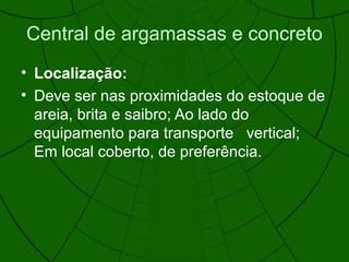 Central de argamassas e concreto
• Localização:
• Deve ser nas proximidades do estoque de
areia, brita e saibro; Ao lado do
equipamento para transporte vertical;
Em local coberto, de preferência.
 