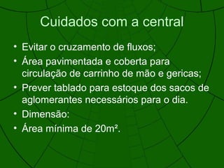 Cuidados com a central
• Evitar o cruzamento de fluxos;
• Área pavimentada e coberta para
circulação de carrinho de mão e gericas;
• Prever tablado para estoque dos sacos de
aglomerantes necessários para o dia.
• Dimensão:
• Área mínima de 20m².
 