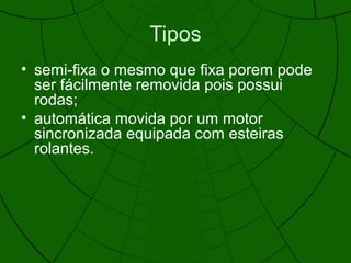 Tipos
• semi-fixa o mesmo que fixa porem pode
ser fácilmente removida pois possui
rodas;
• automática movida por um motor
sincronizada equipada com esteiras
rolantes.
 
