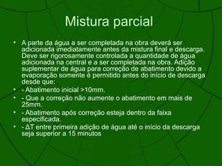 Mistura parcial
• A parte da água a ser completada na obra deverá ser
adicionada imediatamente antes da mistura final e descarga.
Deve ser rigorosamente controlada a quantidade de água
adicionada na central e a ser completada na obra. Adição
suplementar de água para correção de abatimento devido a
evaporação somente é permitido antes do início de descarga
desde que:
• - Abatimento inicial >10mm.
• - Que a correção não aumente o abatimento em mais de
25mm.
• - Abatimento após correção esteja dentro da faixa
especificada.
• - ΔT entre primeira adição de água até o início da descarga
seja superior a 15 minutos
 