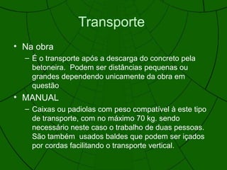 Transporte
• Na obra
– É o transporte após a descarga do concreto pela
betoneira. Podem ser distâncias pequenas ou
grandes dependendo unicamente da obra em
questão
• MANUAL
– Caixas ou padiolas com peso compatível à este tipo
de transporte, com no máximo 70 kg. sendo
necessário neste caso o trabalho de duas pessoas.
São também usados baldes que podem ser içados
por cordas facilitando o transporte vertical.
 