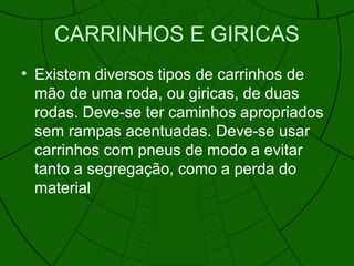 CARRINHOS E GIRICAS
• Existem diversos tipos de carrinhos de
mão de uma roda, ou giricas, de duas
rodas. Deve-se ter caminhos apropriados
sem rampas acentuadas. Deve-se usar
carrinhos com pneus de modo a evitar
tanto a segregação, como a perda do
material
 