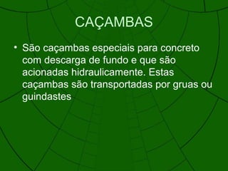 CAÇAMBAS
• São caçambas especiais para concreto
com descarga de fundo e que são
acionadas hidraulicamente. Estas
caçambas são transportadas por gruas ou
guindastes
 